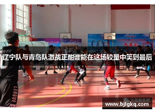 辽宁队与青岛队激战正酣谁能在这场较量中笑到最后