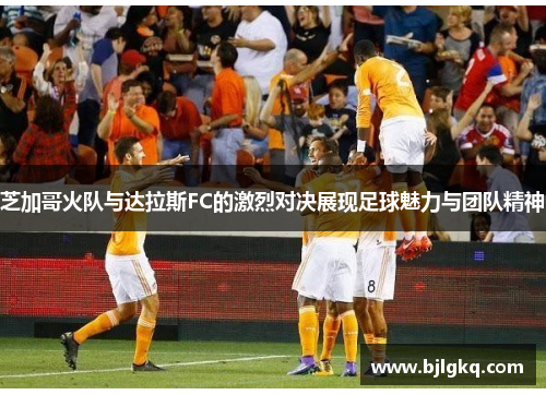 芝加哥火队与达拉斯FC的激烈对决展现足球魅力与团队精神